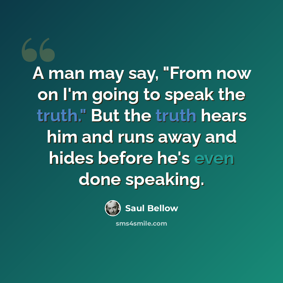 “A man may say, "From now on I'm going to speak the truth." But the truth hears him and runs away and hides before he's even done speaking.” quote by Saul Bellow