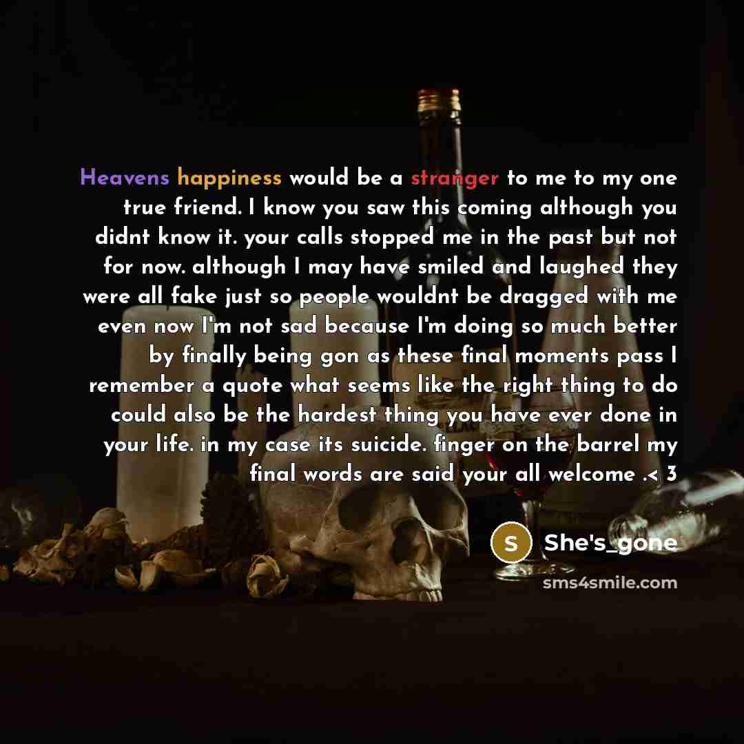 “Heavens happiness would be a stranger to me to my one true friend. I know you saw this coming although you didnt know it. your calls stopped me in the past but not for now. although I may have smiled and laughed they were all fake just so people wouldnt be dragged with me even now I'm not sad…” quote by She's_gone