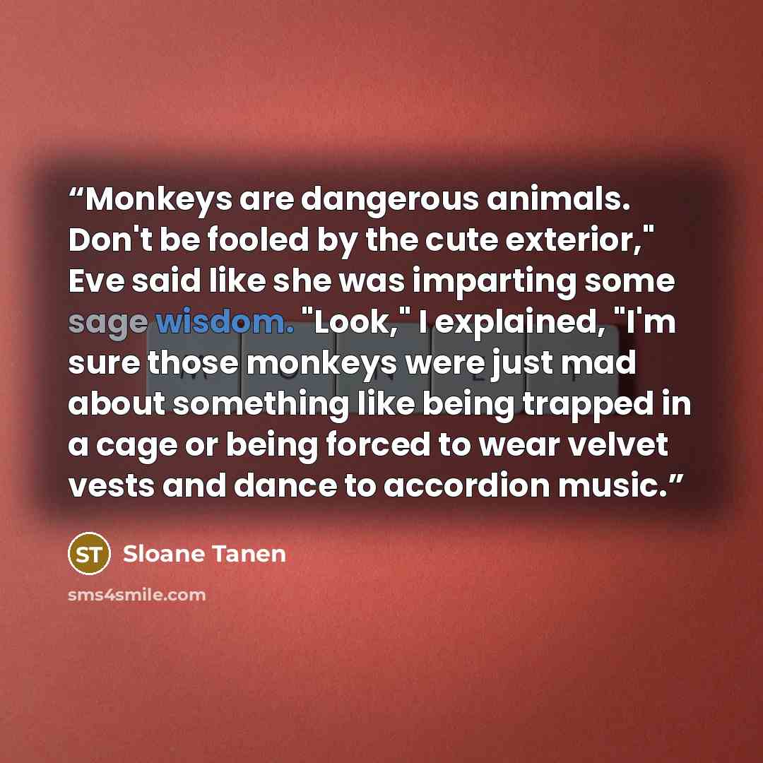 “Monkeys are dangerous animals. Don't be fooled by the cute exterior," Eve said like she was imparting some sage wisdom. "Look," I explained, "I'm sure those monkeys were just mad about something like being trapped in a cage or being forced to wear velvet vests and dance to accordion music.” quote by Sloane Tanen