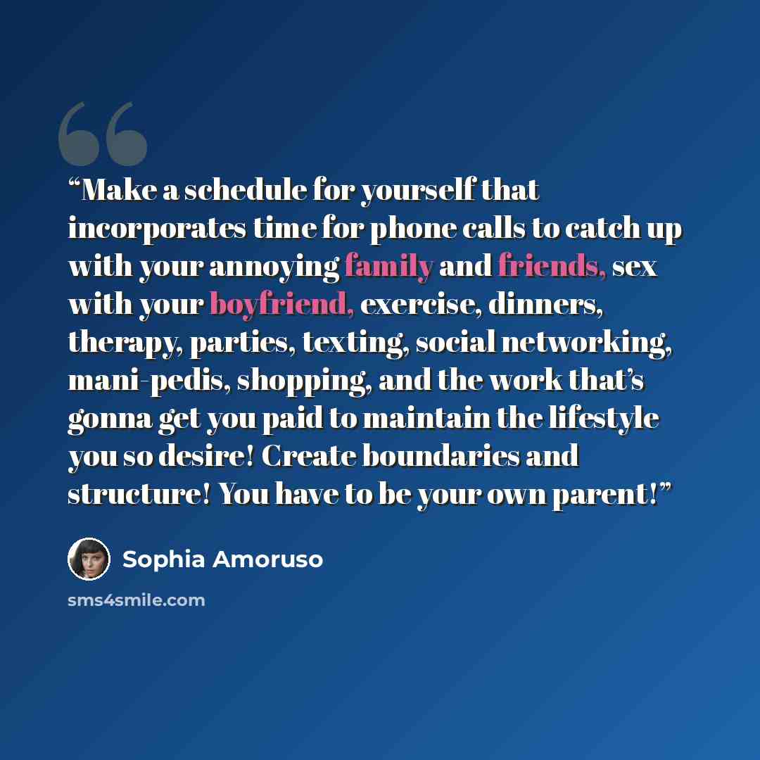 “Make a schedule for yourself that incorporates time for phone calls to catch up with your annoying family and friends, sex with your boyfriend, exercise, dinners, therapy, parties, texting, social networking, mani-pedis, shopping, and the work that’s gonna get you paid to maintain the lifestyle…” quote by Sophia Amoruso