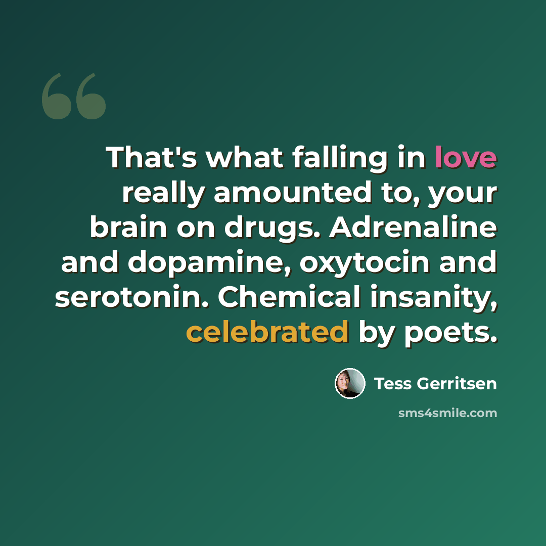 “That's what falling in love really amounted to, your brain on drugs. Adrenaline and dopamine, oxytocin and serotonin. Chemical insanity, celebrated by poets.” quote by Tess Gerritsen
