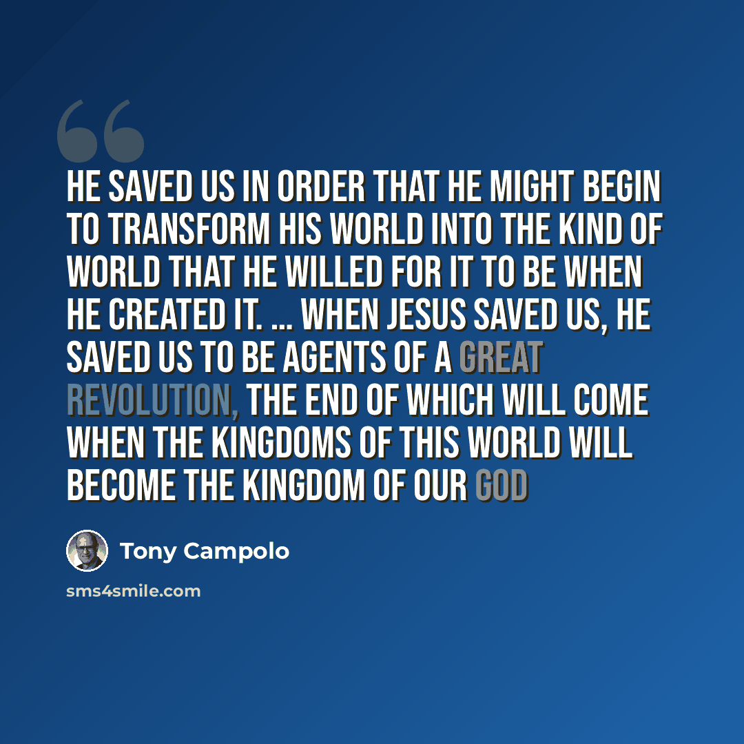 “He saved us in order that He might begin to transform His world into the kind of world that He willed for it to be when He created it. … When Jesus saved us, He saved us to be agents of a great revolution, the end of which will come when the kingdoms of this world will become the Kingdom of our God” quote by Tony Campolo