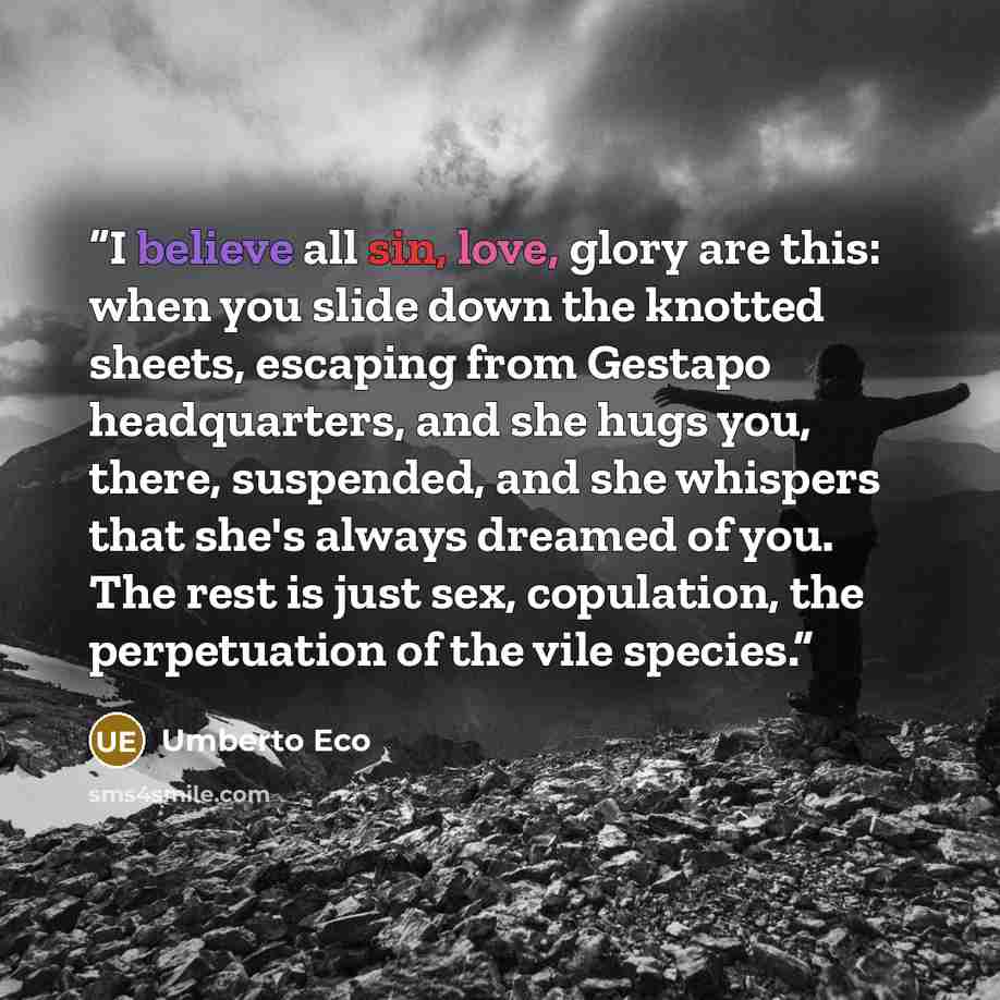 “I believe all sin, love, glory are this: when you slide down the knotted sheets, escaping from Gestapo headquarters, and she hugs you, there, suspended, and she whispers that she's always dreamed of you. The rest is just sex, copulation, the perpetuation of the vile species.” quote by Umberto Eco