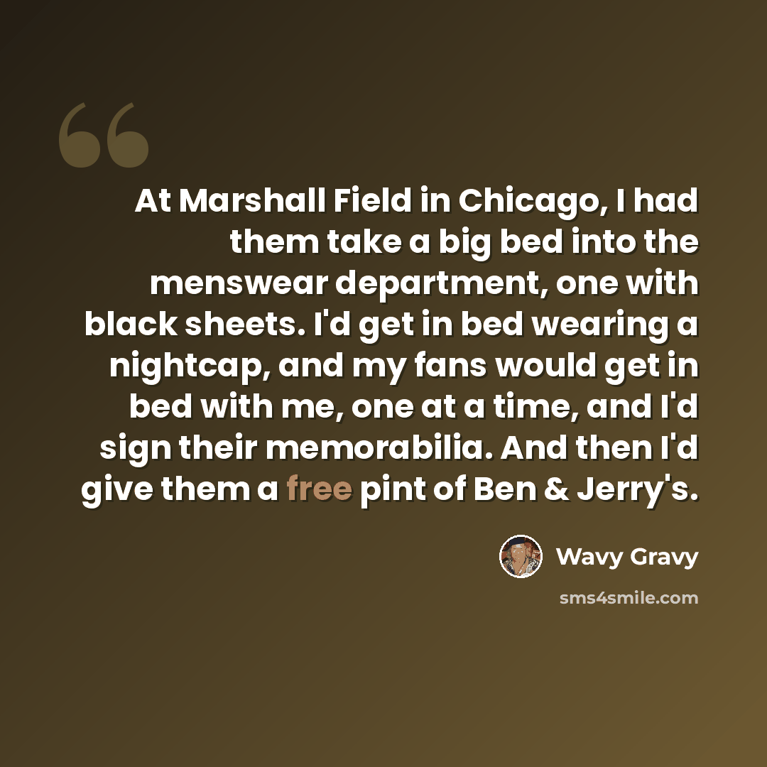 “At Marshall Field in Chicago, I had them take a big bed into the menswear department, one with black sheets. I'd get in bed wearing a nightcap, and my fans would get in bed with me, one at a time, and I'd sign their memorabilia. And then I'd give them a free pint of Ben & Jerry's.” quote by Wavy Gravy
