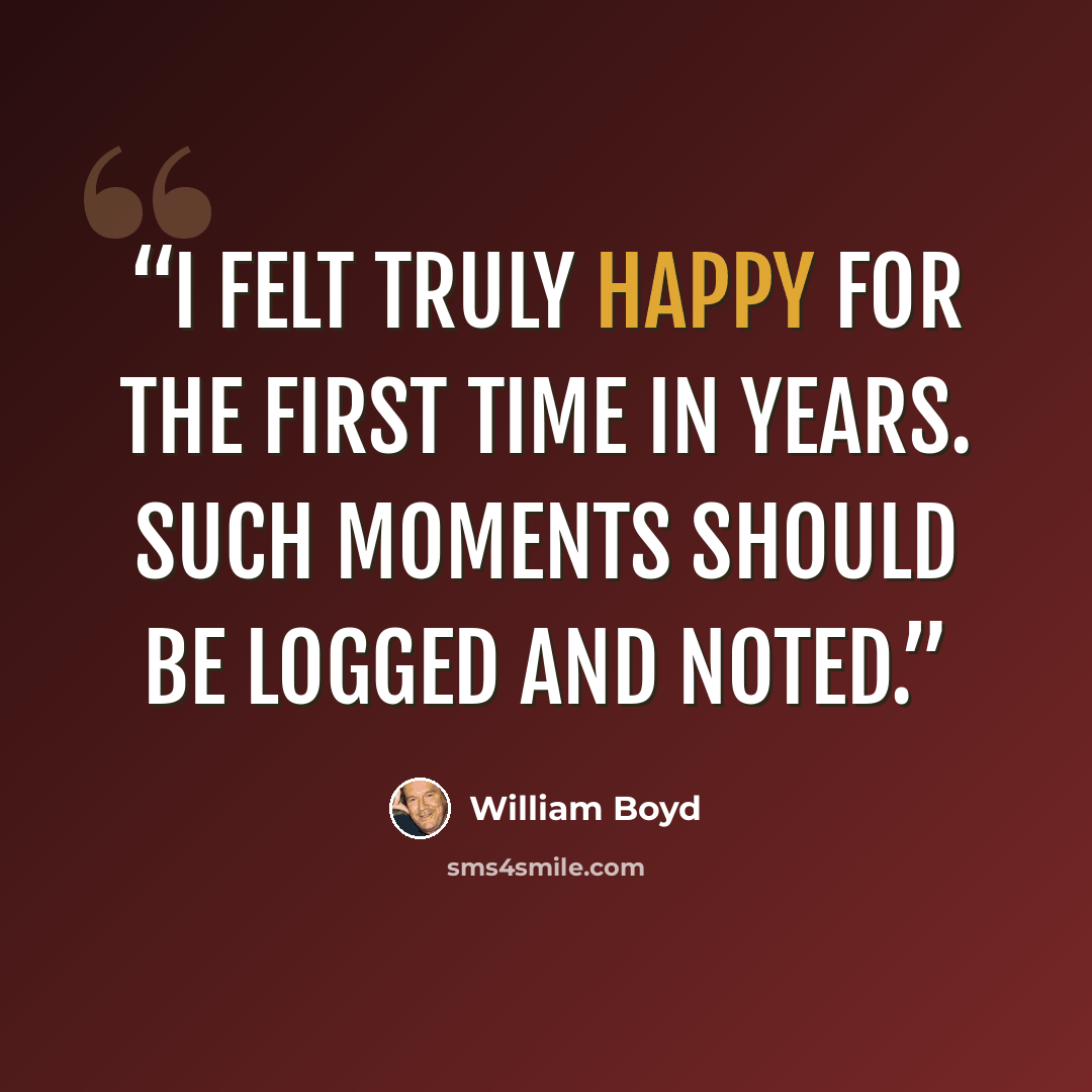 “I felt truly happy for the first time in years. Such moments should be logged and noted.” quote by William Boyd