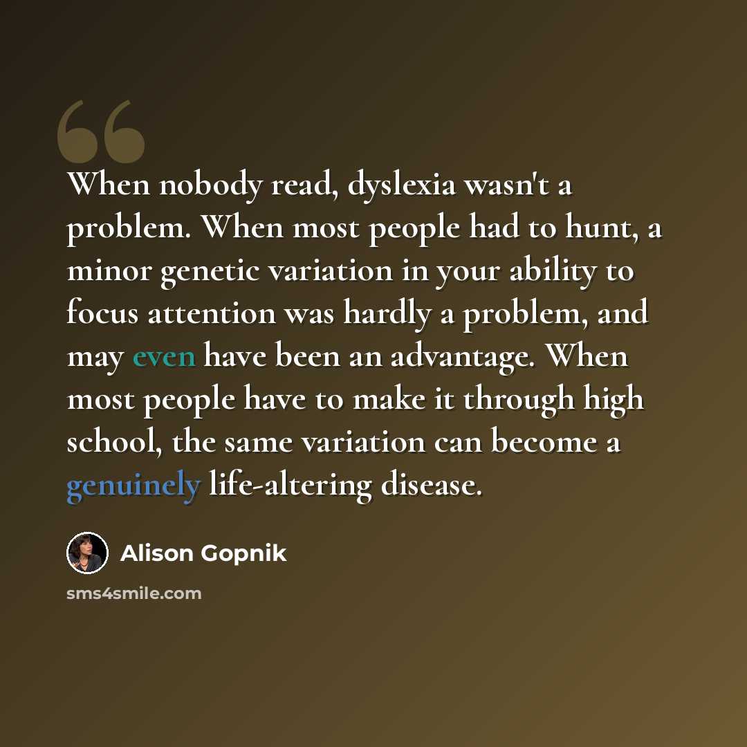 “When nobody read, dyslexia wasn't a problem. When most people had to hunt, a minor genetic variation in your ability to focus attention was hardly a problem, and may even have been an advantage. When most people have to make it through high school, the same variation can become a genuinely…” quote by Alison Gopnik