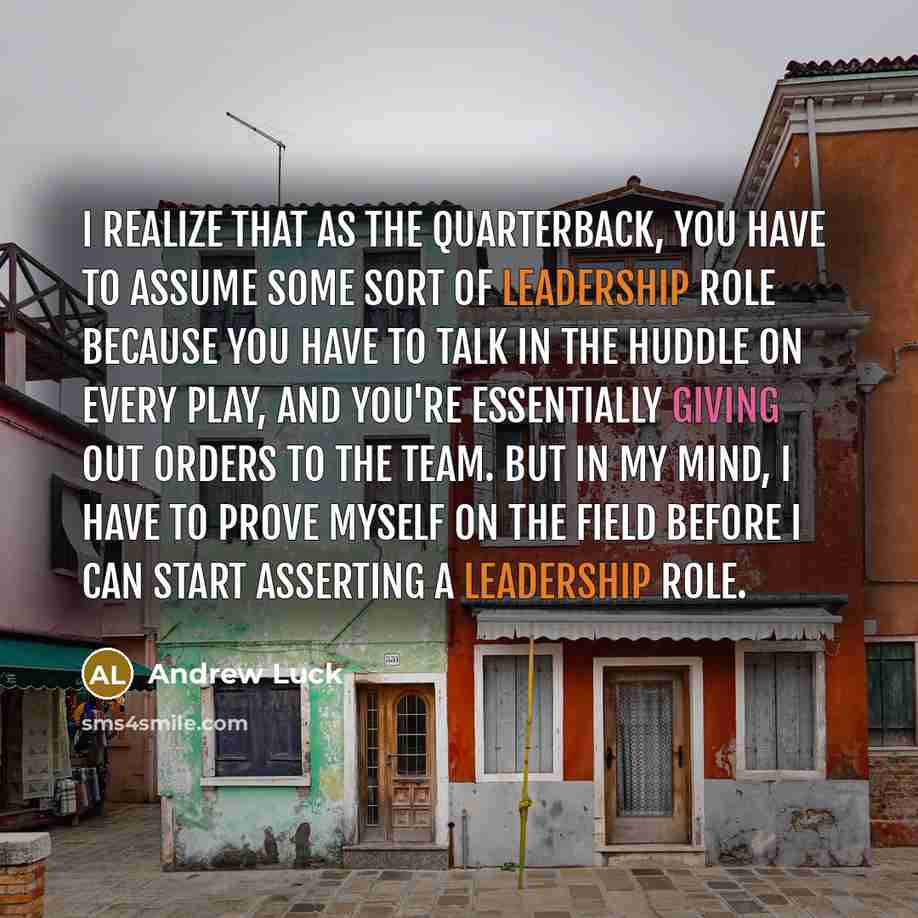 “I realize that as the quarterback, you have to assume some sort of leadership role because you have to talk in the huddle on every play, and you're essentially giving out orders to the team. But in my mind, I have to prove myself on the field before I can start asserting a leadership role.” quote by Andrew Luck