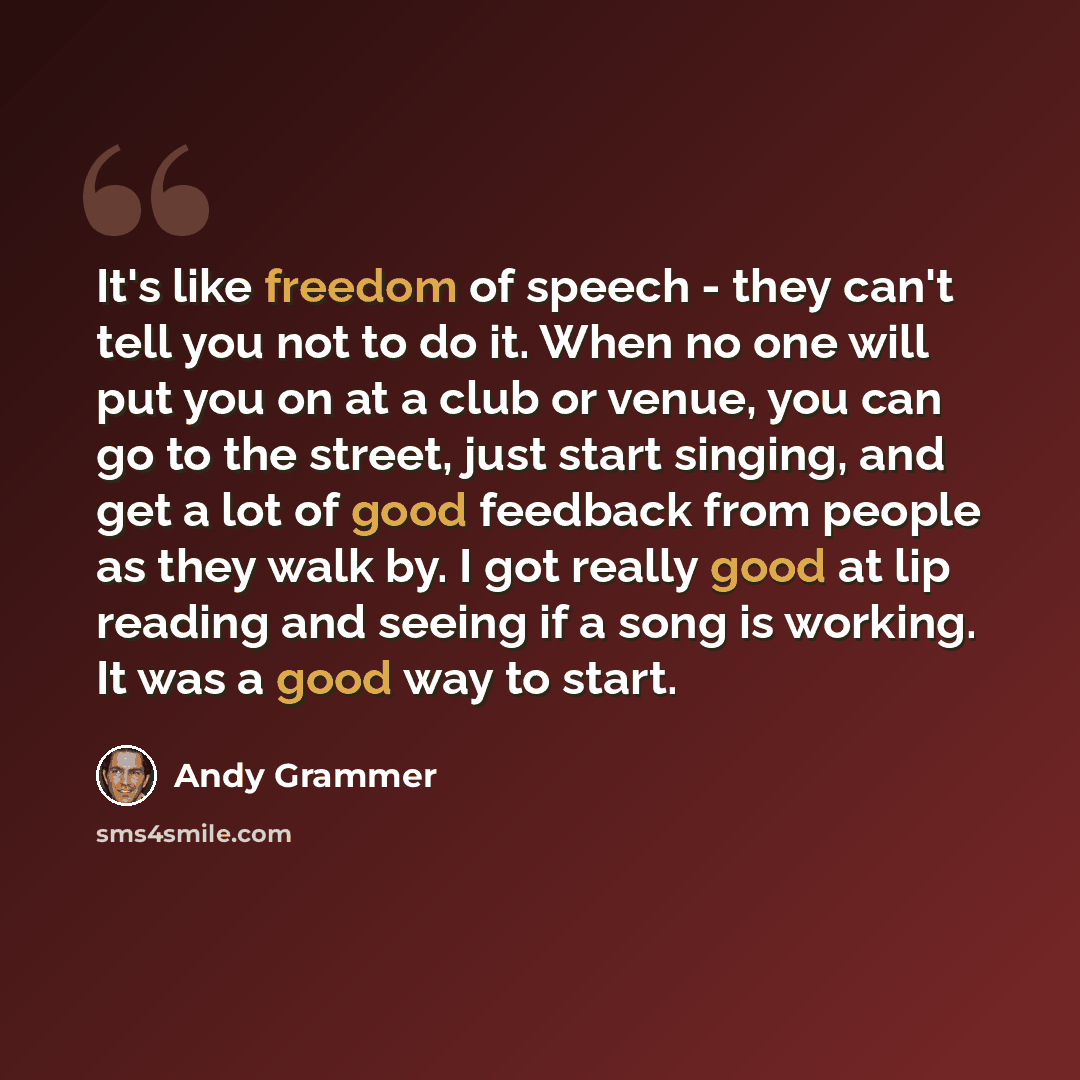 “It's like freedom of speech - they can't tell you not to do it. When no one will put you on at a club or venue, you can go to the street, just start singing, and get a lot of good feedback from people as they walk by. I got really good at lip reading and seeing if a song is working. It was a good…” quote by Andy Grammer
