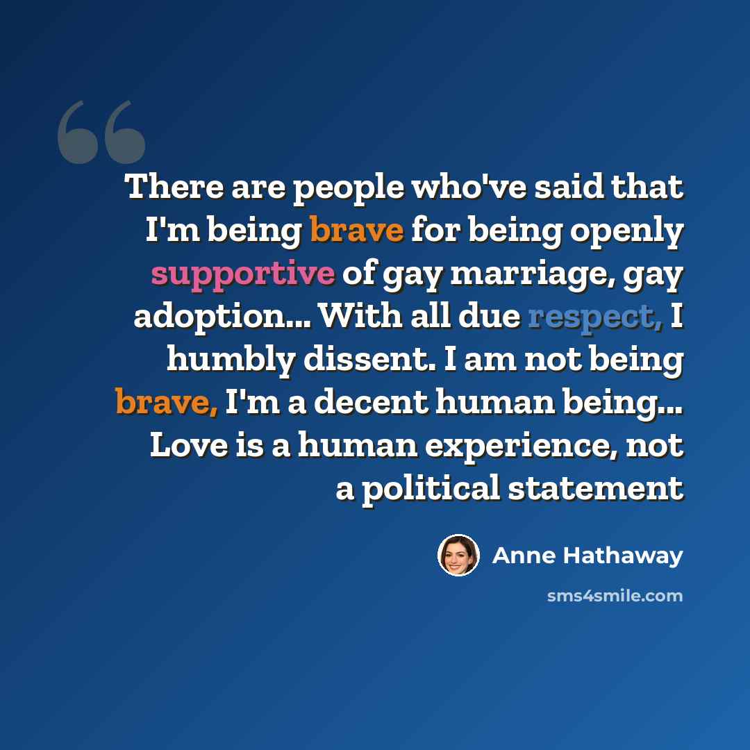 “There are people who've said that I'm being brave for being openly supportive of gay marriage, gay adoption... With all due respect, I humbly dissent. I am not being brave, I'm a decent human being... Love is a human experience, not a political statement” quote by Anne Hathaway
