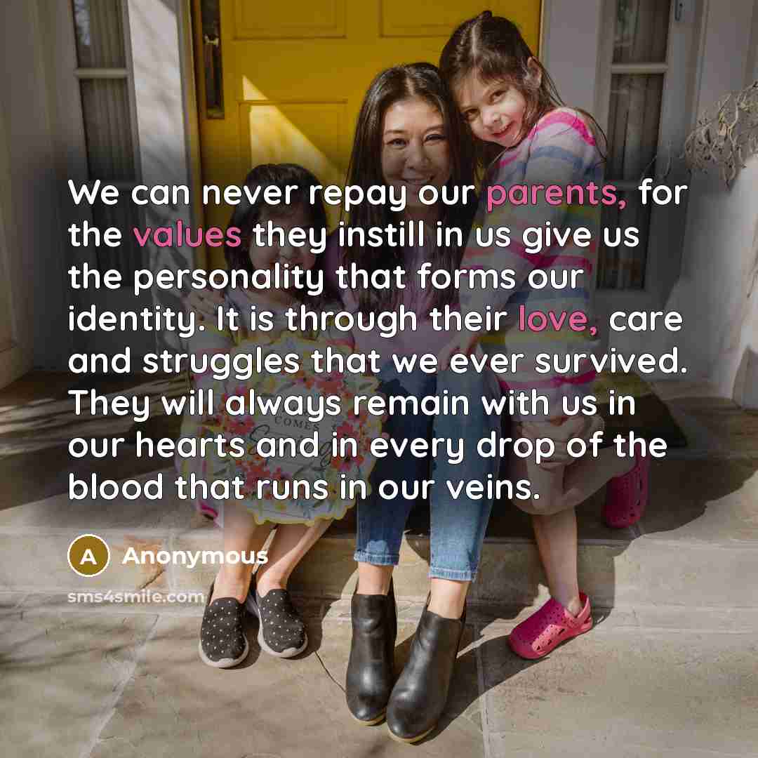 “We can never repay our parents, for the values they instill in us give us the personality that forms our identity. It is through their love, care and struggles that we ever survived. They will always remain with us in our hearts and in every drop of the blood that runs in our veins.” quote by Anonymous