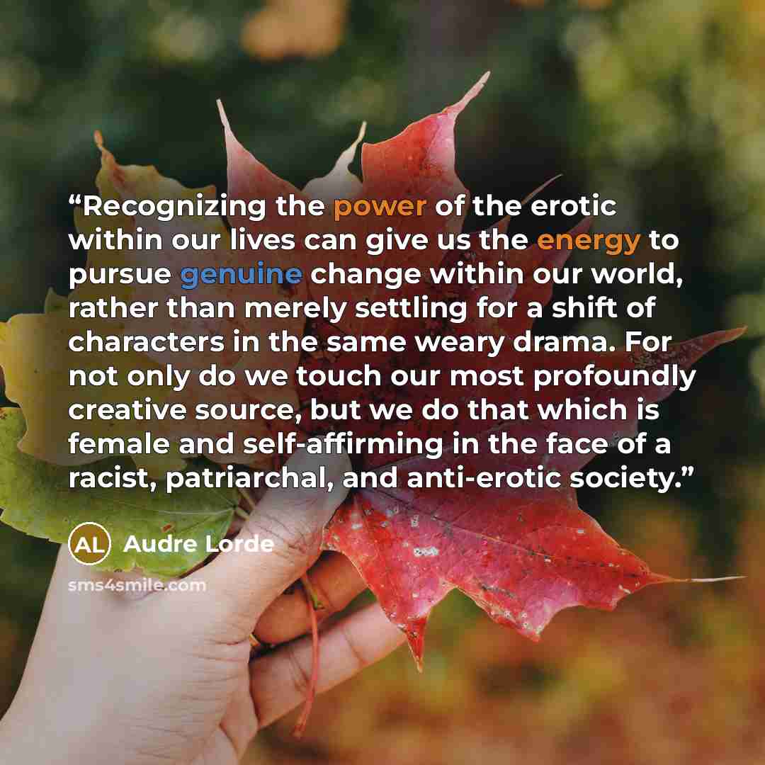 “Recognizing the power of the erotic within our lives can give us the energy to pursue genuine change within our world, rather than merely settling for a shift of characters in the same weary drama. For not only do we touch our most profoundly creative source, but we do that which is female and…” quote by Audre Lorde