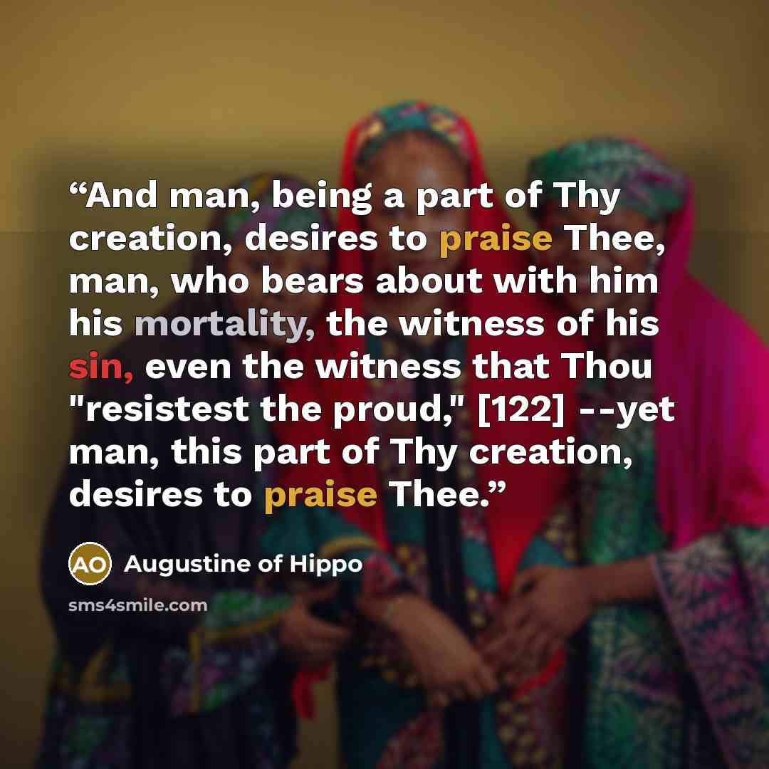 “And man, being a part of Thy creation, desires to praise Thee, man, who bears about with him his mortality, the witness of his sin, even the witness that Thou "resistest the proud," [122] --yet man, this part of Thy creation, desires to praise Thee.” quote by Augustine of Hippo