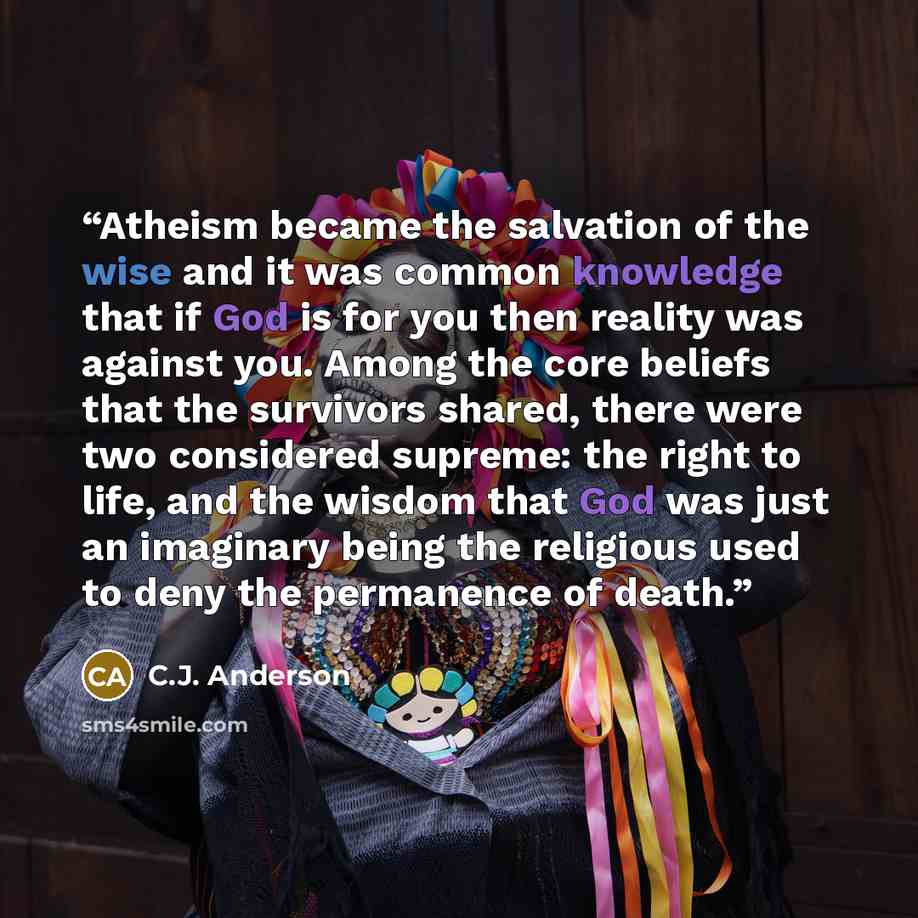 “Atheism became the salvation of the wise and it was common knowledge that if God is for you then reality was against you. Among the core beliefs that the survivors shared, there were two considered supreme: the right to life, and the wisdom that God was just an imaginary being the religious used…” quote by C.J. Anderson