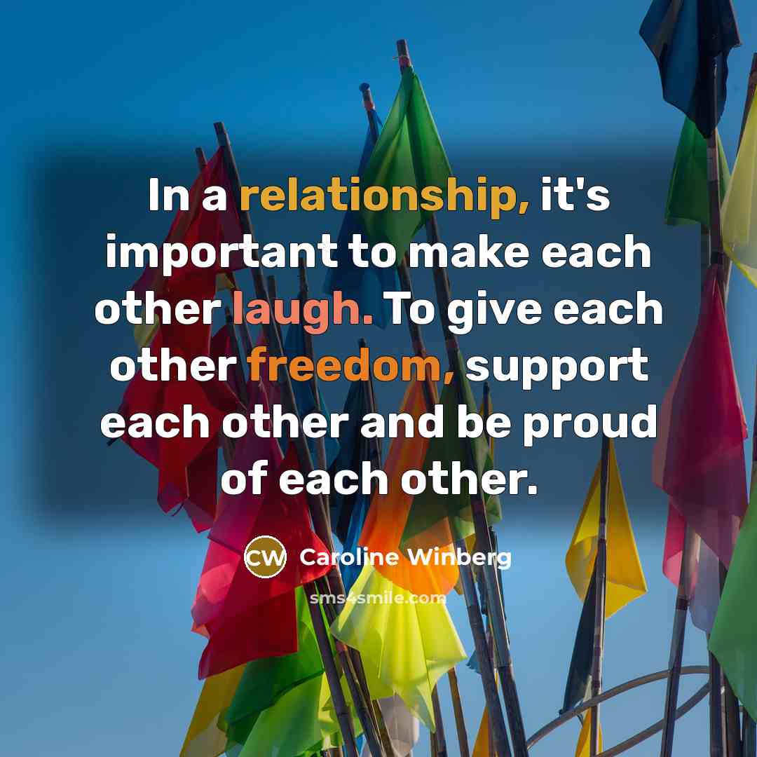 “In a relationship, it's important to make each other laugh. To give each other freedom, support each other and be proud of each other.” quote by Caroline Winberg