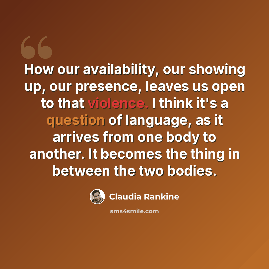 “How our availability, our showing up, our presence, leaves us open to that violence. I think it's a question of language, as it arrives from one body to another. It becomes the thing in between the two bodies.” quote by Claudia Rankine