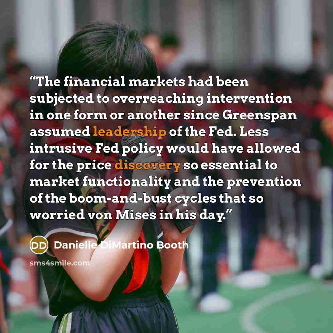 “The financial markets had been subjected to overreaching intervention in one form or another since Greenspan assumed leadership of the Fed. Less intrusive Fed policy would have allowed for the price discovery so essential to market functionality and the prevention of the boom-and-bust cycles that…” quote by Danielle DiMartino Booth