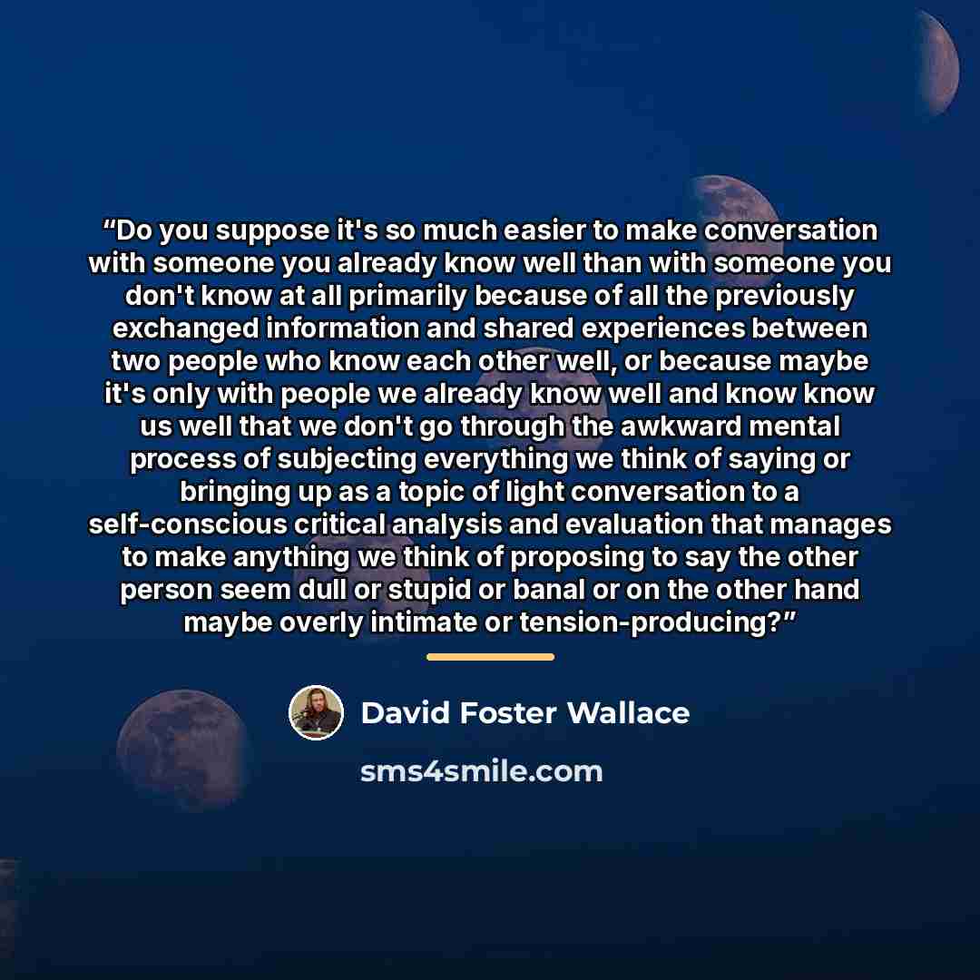 “Do you suppose it's so much easier to make conversation with someone you already know well than with someone you don't know at all primarily because of all the previously exchanged information and shared experiences between two people who know each other well, or because maybe it's only with…” quote by David Foster Wallace