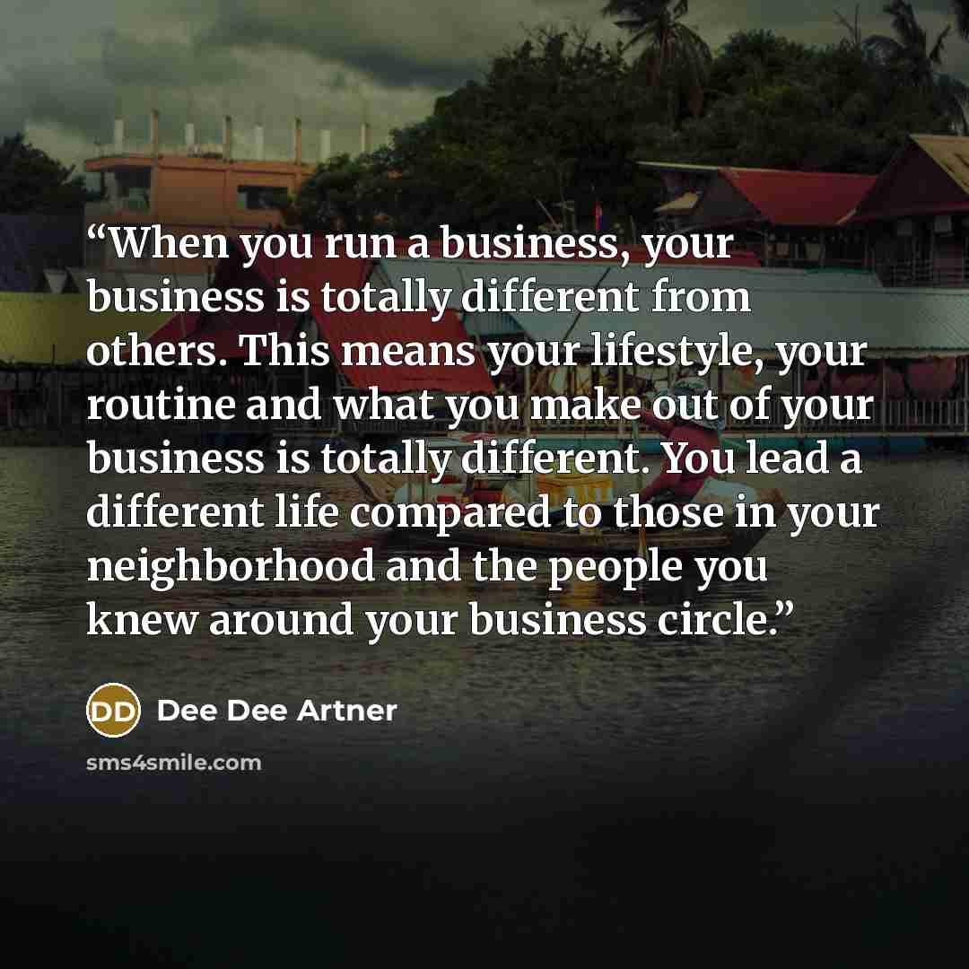 “When you run a business, your business is totally different from others. This means your lifestyle, your routine and what you make out of your business is totally different. You lead a different life compared to those in your neighborhood and the people you knew around your business circle.” quote by Dee Dee Artner