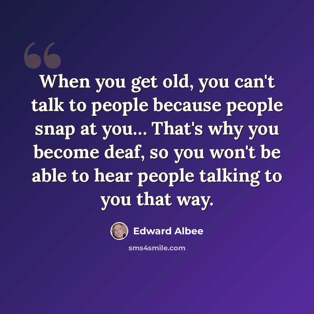 “When you get old, you can't talk to people because people snap at you… That's why you become deaf, so you won't be able to hear people talking to you that way.” quote by Edward Albee