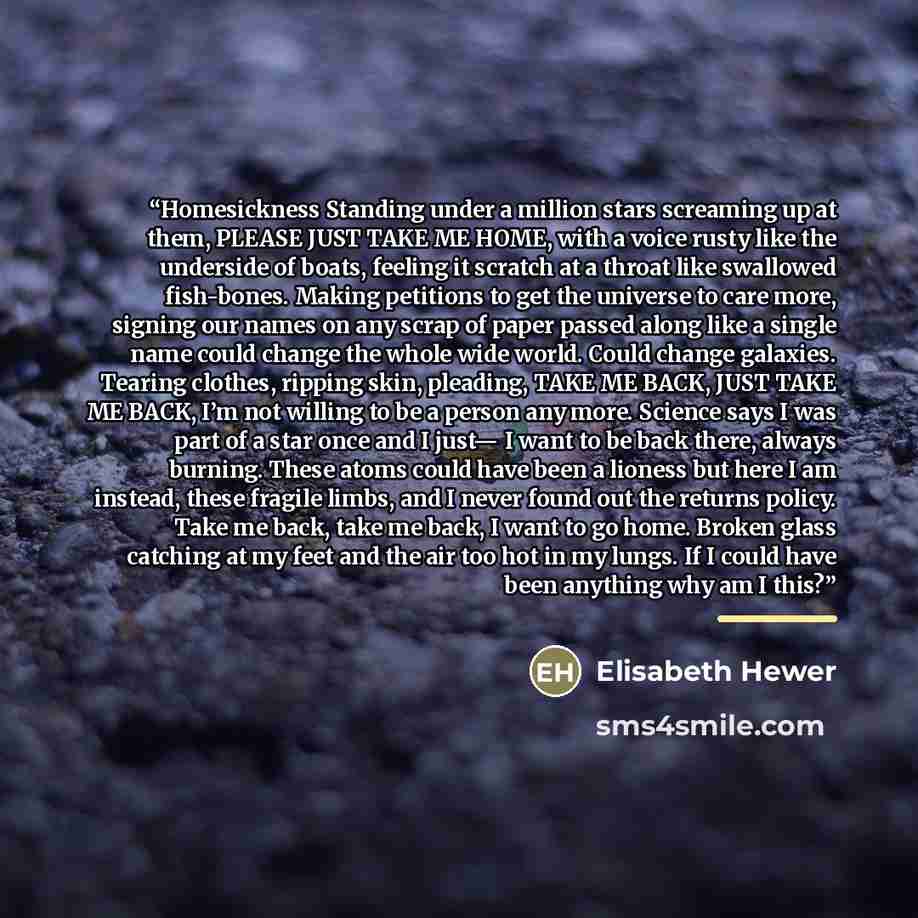 “Homesickness Standing under a million stars screaming up at them, PLEASE JUST TAKE ME HOME, with a voice rusty like the underside of boats, feeling it scratch at a throat like swallowed fish-bones. Making petitions to get the universe to care more, signing our names on any scrap of paper passed…” quote by Elisabeth Hewer