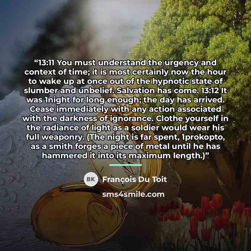 “13:11 You must understand the urgency and context of time; it is most certainly now the hour to wake up at once out of the hypnotic state of slumber and unbelief. Salvation has come. 13:12 It was 1night for long enough; the day has arrived. Cease immediately with any action associated with the…” quote by François Du Toit