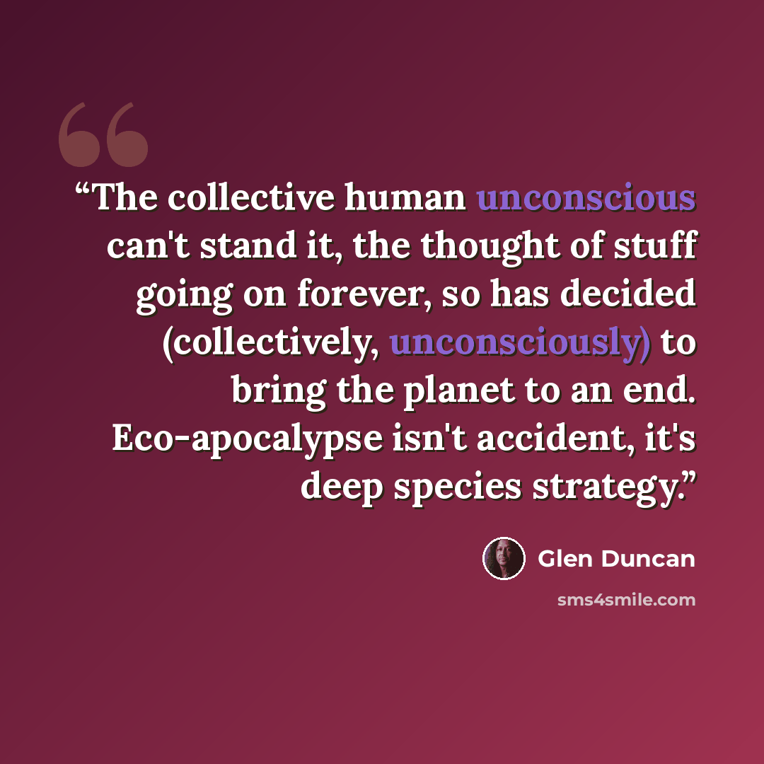 “The collective human unconscious can't stand it, the thought of stuff going on forever, so has decided (collectively, unconsciously) to bring the planet to an end. Eco-apocalypse isn't accident, it's deep species strategy.” quote by Glen Duncan