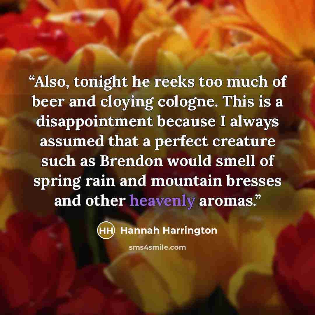 “Also, tonight he reeks too much of beer and cloying cologne. This is a disappointment because I always assumed that a perfect creature such as Brendon would smell of spring rain and mountain bresses and other heavenly aromas.” quote by Hannah Harrington