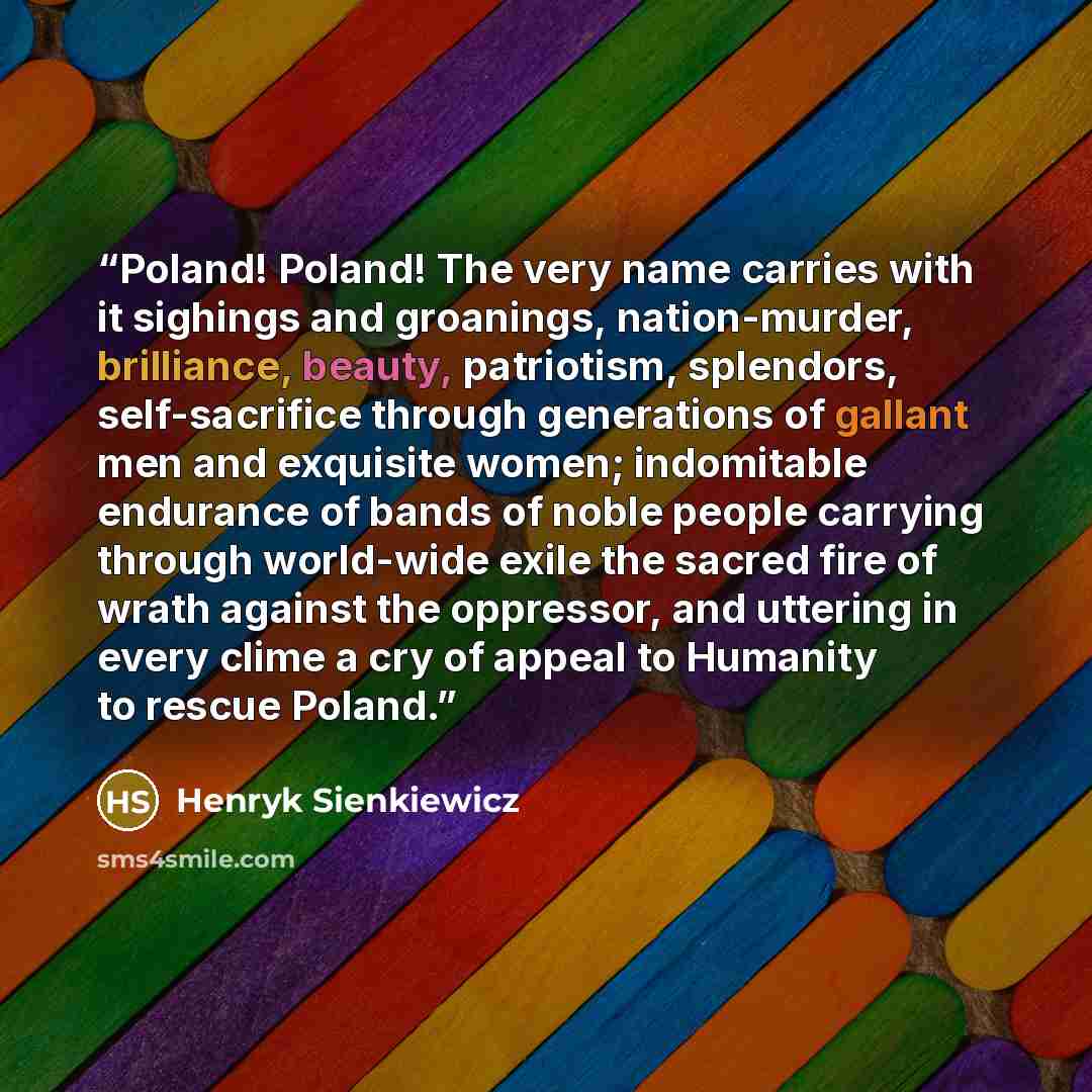 “Poland! Poland! The very name carries with it sighings and groanings, nation-murder, brilliance, beauty, patriotism, splendors, self-sacrifice through generations of gallant men and exquisite women; indomitable endurance of bands of noble people carrying through world-wide exile the sacred fire of…” quote by Henryk Sienkiewicz