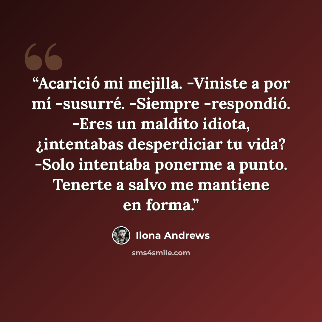 “Acarició mi mejilla. -Viniste a por mí -susurré. -Siempre -respondió. -Eres un maldito idiota, ¿intentabas desperdiciar tu vida? -Solo intentaba ponerme a punto. Tenerte a salvo me mantiene en forma.” quote by Ilona Andrews