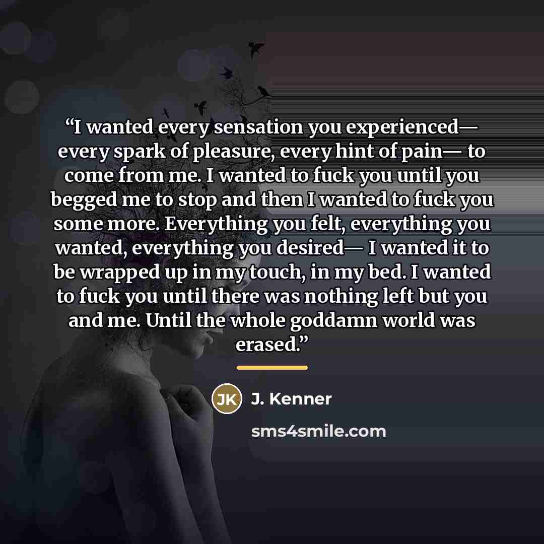 “I wanted every sensation you experienced— every spark of pleasure, every hint of pain— to come from me. I wanted to fuck you until you begged me to stop and then I wanted to fuck you some more. Everything you felt, everything you wanted, everything you desired— I wanted it to be wrapped up in my…” quote by J. Kenner