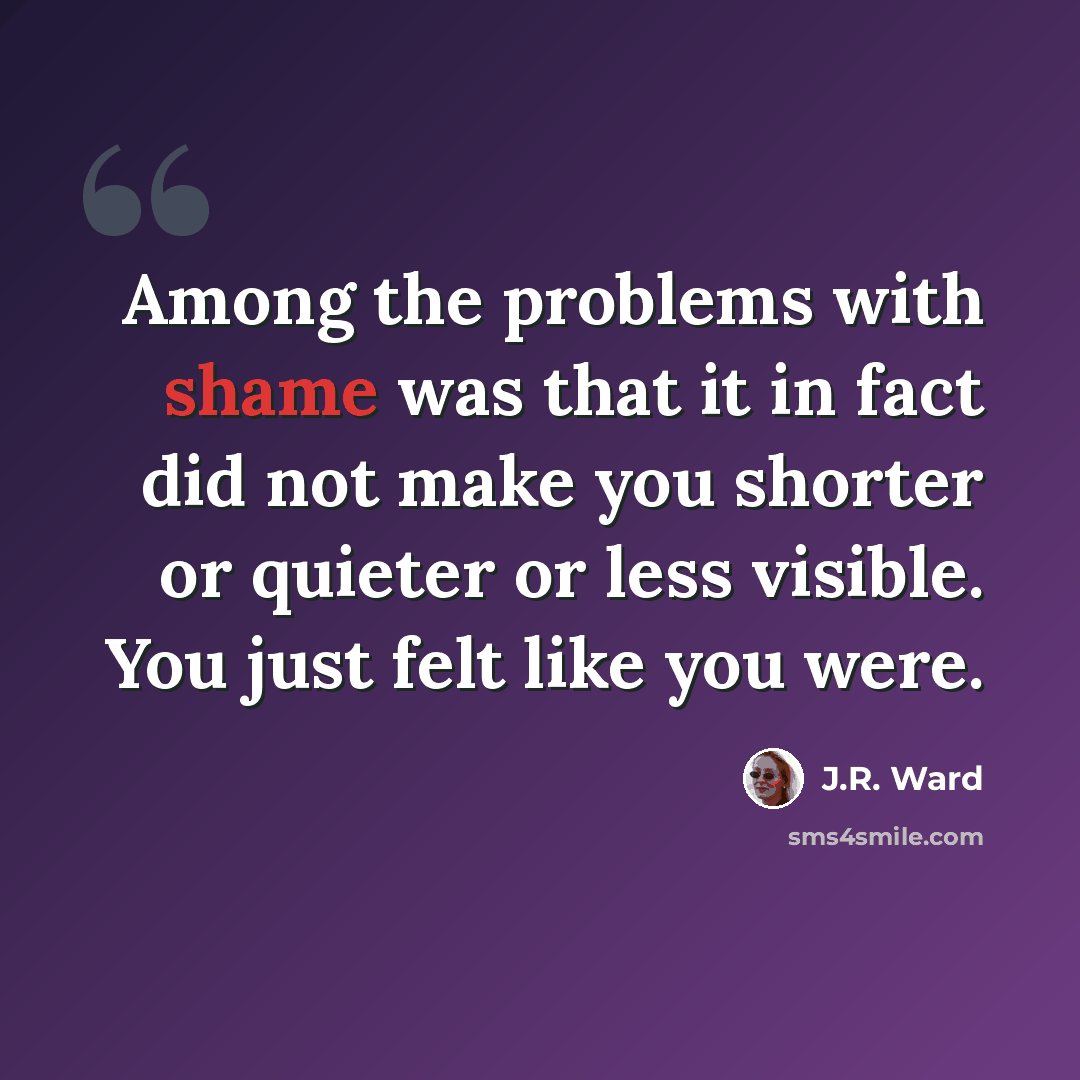 “Among the problems with shame was that it in fact did not make you shorter or quieter or less visible. You just felt like you were.” quote by J.R. Ward