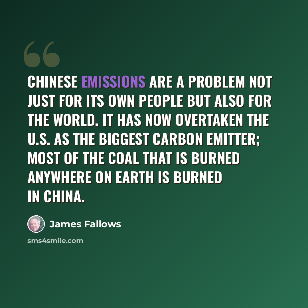 “Chinese emissions are a problem not just for its own people but also for the world. It has now overtaken the U.S. as the biggest carbon emitter; most of the coal that is burned anywhere on Earth is burned in China.” quote by James Fallows