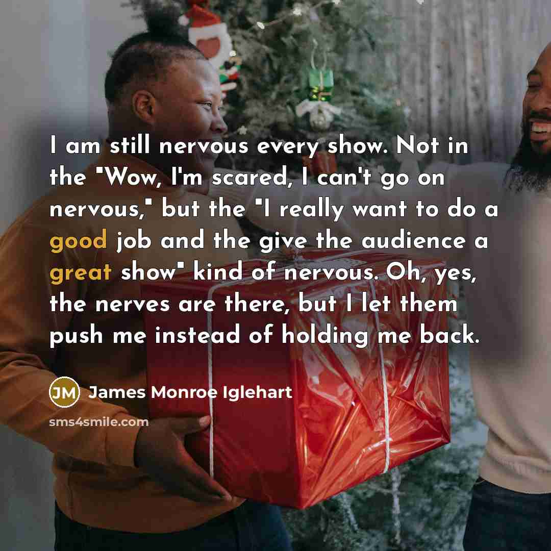 “I am still nervous every show. Not in the "Wow, I'm scared, I can't go on nervous," but the "I really want to do a good job and the give the audience a great show" kind of nervous. Oh, yes, the nerves are there, but I let them push me instead of holding me back.” quote by James Monroe Iglehart