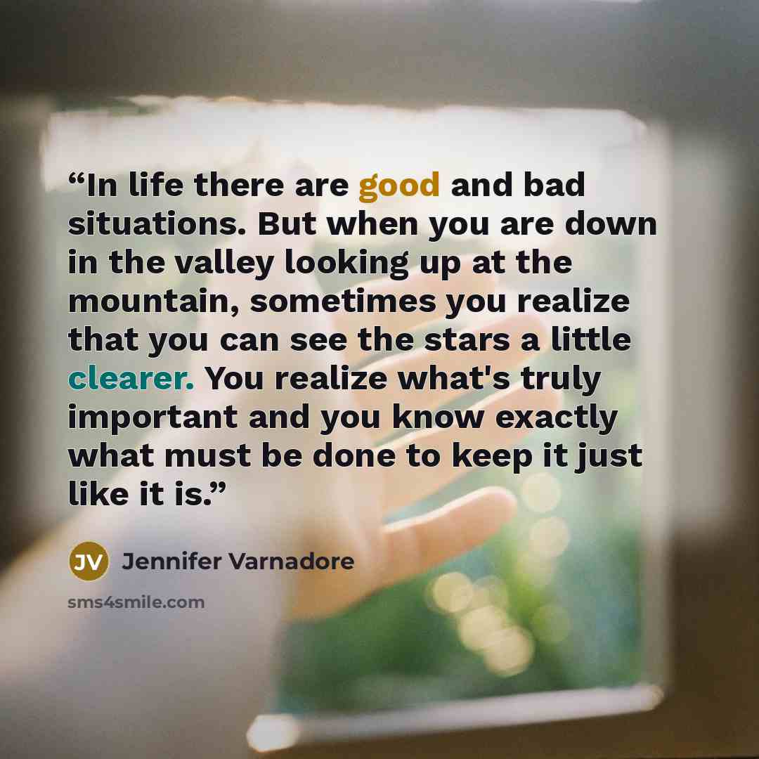 “In life there are good and bad situations. But when you are down in the valley looking up at the mountain, sometimes you realize that you can see the stars a little clearer. You realize what's truly important and you know exactly what must be done to keep it just like it is.” quote by Jennifer Varnadore