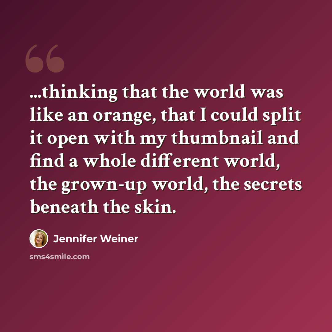 “...thinking that the world was like an orange, that I could split it open with my thumbnail and find a whole different world, the grown-up world, the secrets beneath the skin.” quote by Jennifer Weiner