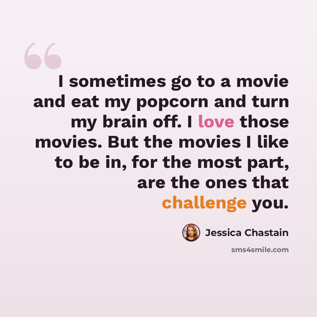 “I sometimes go to a movie and eat my popcorn and turn my brain off. I love those movies. But the movies I like to be in, for the most part, are the ones that challenge you.” quote by Jessica Chastain