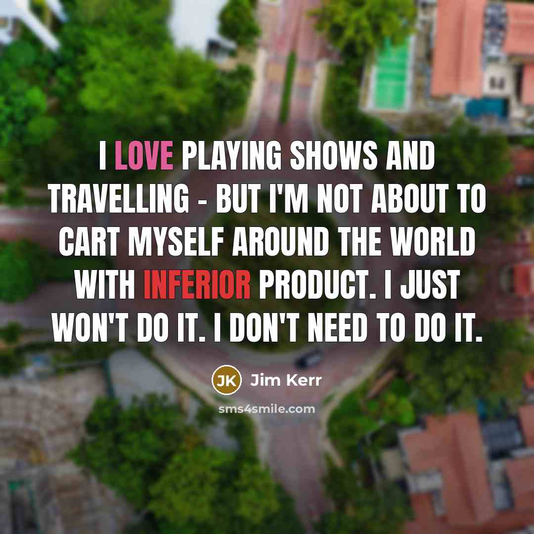 “I love playing shows and travelling - but I'm not about to cart myself around the world with inferior product. I just won't do it. I don't need to do it.” quote by Jim Kerr