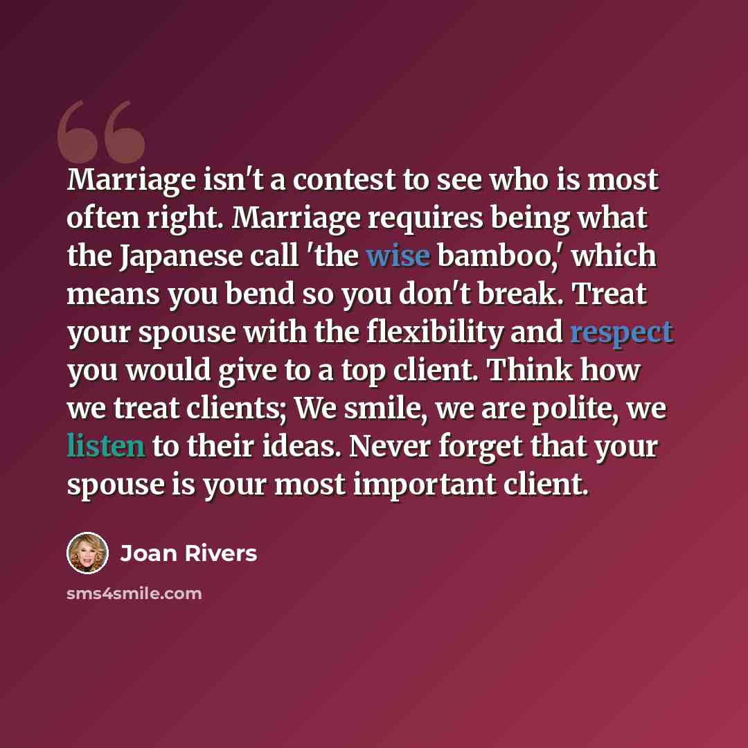 “Marriage isn't a contest to see who is most often right. Marriage requires being what the Japanese call 'the wise bamboo,' which means you bend so you don't break. Treat your spouse with the flexibility and respect you would give to a top client. Think how we treat clients; We smile, we are…” quote by Joan Rivers