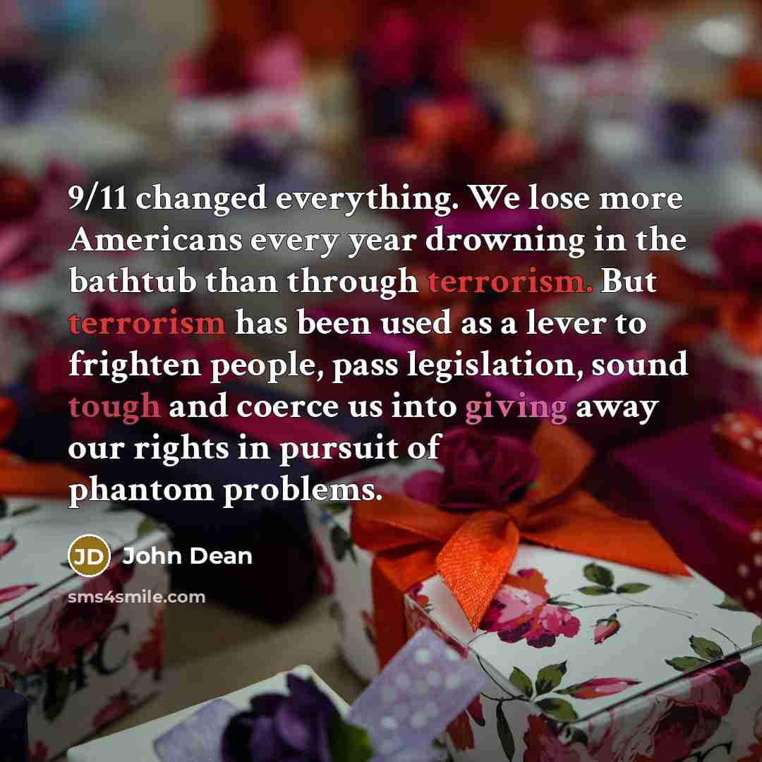 “9/11 changed everything. We lose more Americans every year drowning in the bathtub than through terrorism. But terrorism has been used as a lever to frighten people, pass legislation, sound tough and coerce us into giving away our rights in pursuit of phantom problems.” quote by John Dean