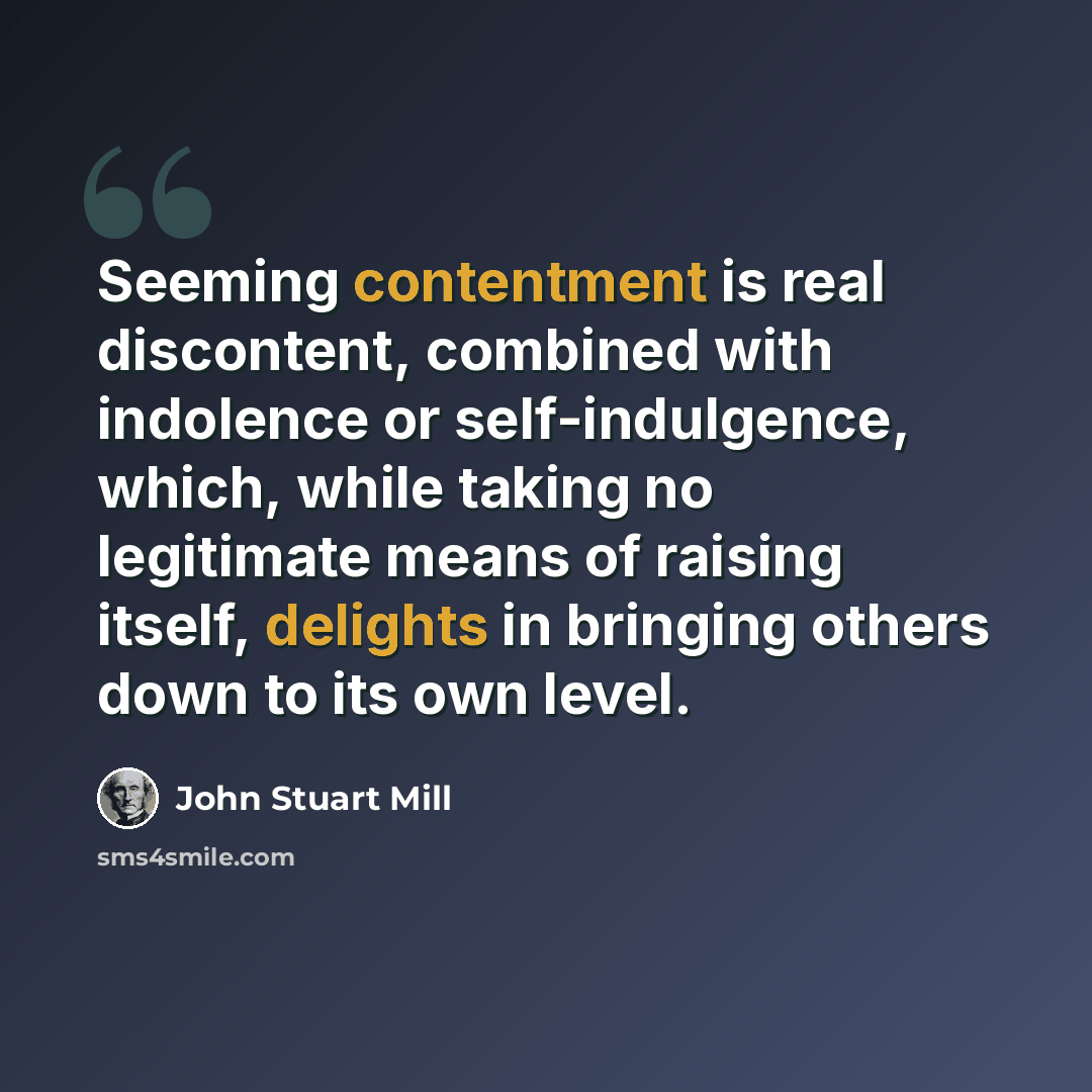 “Seeming contentment is real discontent, combined with indolence or self-indulgence, which, while taking no legitimate means of raising itself, delights in bringing others down to its own level.” quote by John Stuart Mill