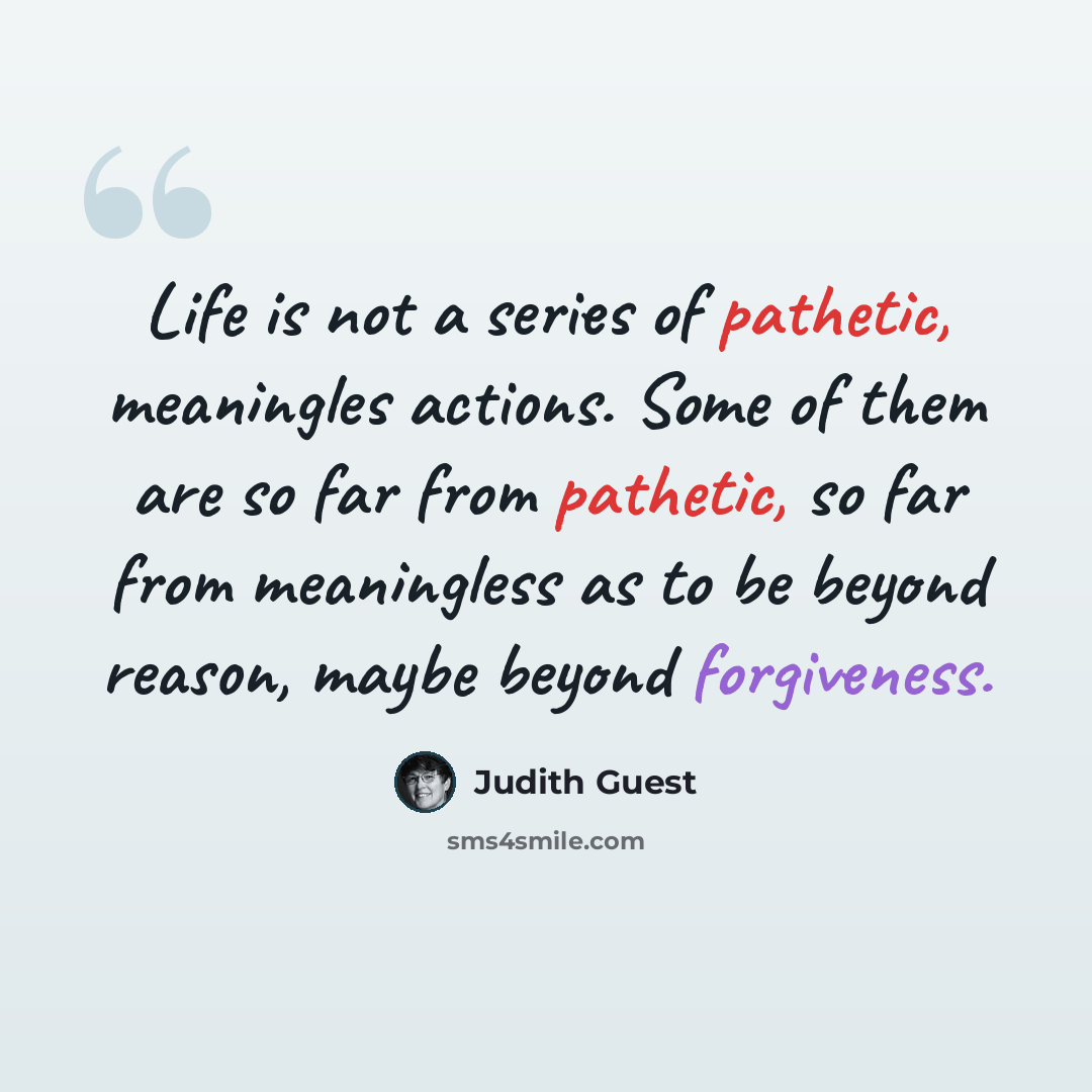 “Life is not a series of pathetic, meaningles actions. Some of them are so far from pathetic, so far from meaningless as to be beyond reason, maybe beyond forgiveness.” quote by Judith Guest