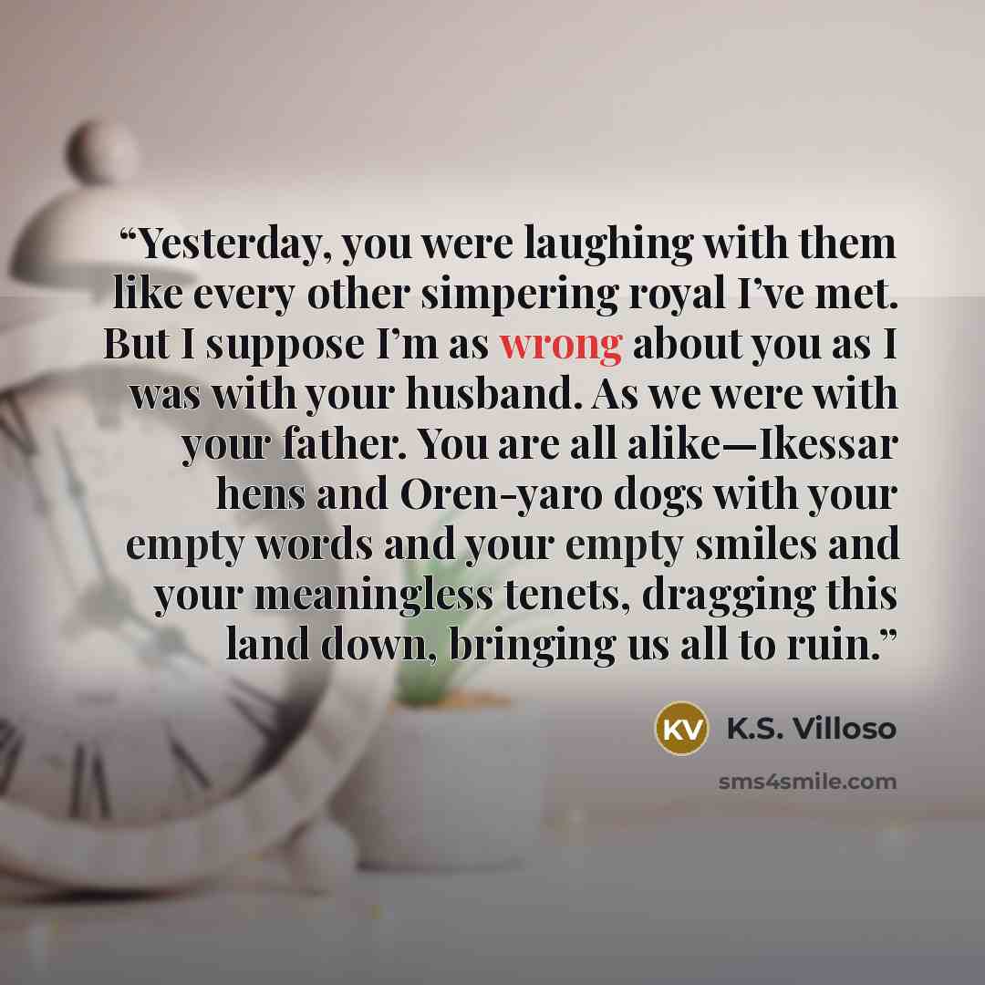 “Yesterday, you were laughing with them like every other simpering royal I’ve met. But I suppose I’m as wrong about you as I was with your husband. As we were with your father. You are all alike—Ikessar hens and Oren-yaro dogs with your empty words and your empty smiles and your meaningless tenets…” quote by K.S. Villoso