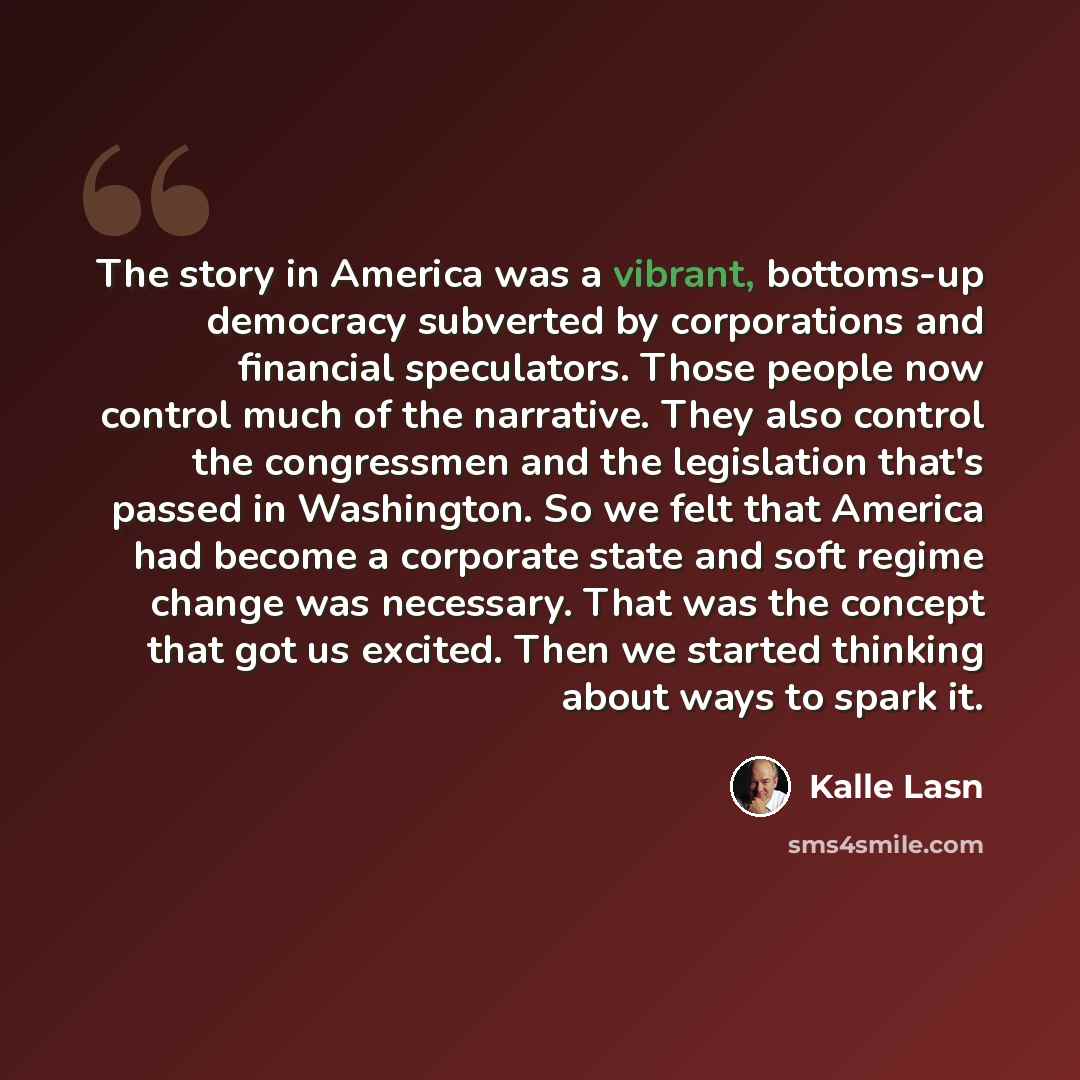 “The story in America was a vibrant, bottoms-up democracy subverted by corporations and financial speculators. Those people now control much of the narrative. They also control the congressmen and the legislation that's passed in Washington. So we felt that America had become a corporate state and…” quote by Kalle Lasn