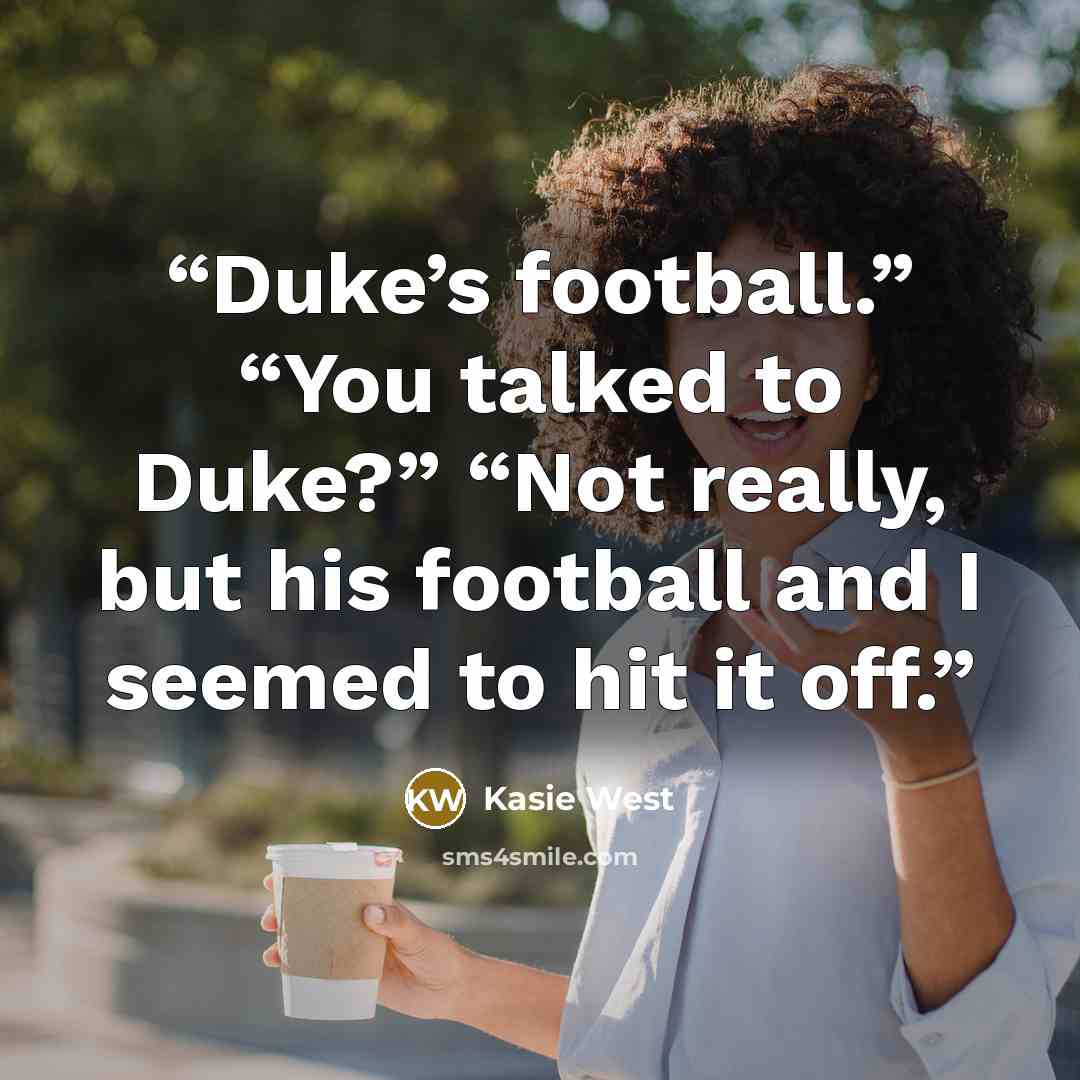 “Duke’s football.” “You talked to Duke?” “Not really, but his football and I seemed to hit it off.” quote by Kasie West