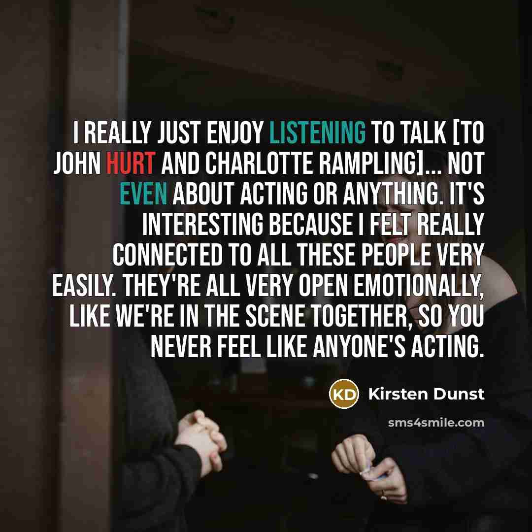“I really just enjoy listening to talk [to John Hurt and Charlotte Rampling]... not even about acting or anything. It's interesting because I felt really connected to all these people very easily. They're all very open emotionally, like we're in the scene together, so you never feel like anyone's…” quote by Kirsten Dunst