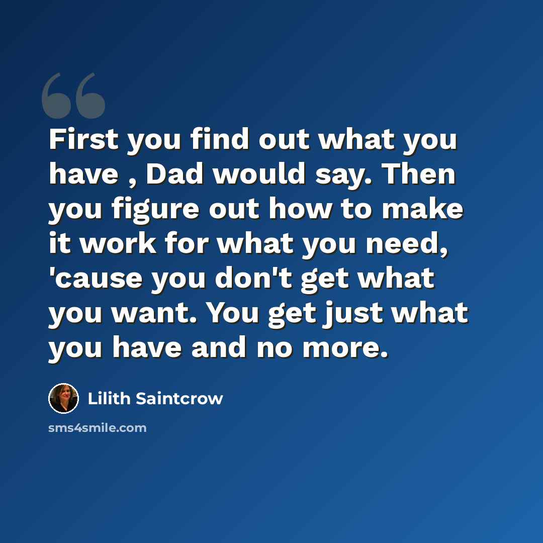 “First you find out what you have , Dad would say. Then you figure out how to make it work for what you need, 'cause you don't get what you want. You get just what you have and no more.” quote by Lilith Saintcrow