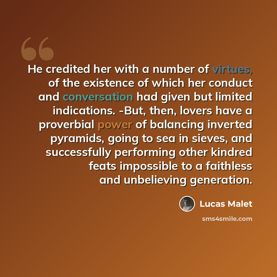“He credited her with a number of virtues, of the existence of which her conduct and conversation had given but limited indications. -But, then, lovers have a proverbial power of balancing inverted pyramids, going to sea in sieves, and successfully performing other kindred feats impossible to a…” quote by Lucas Malet