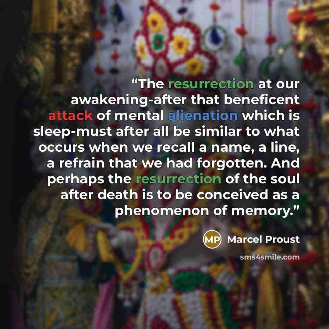 “The resurrection at our awakening-after that beneficent attack of mental alienation which is sleep-must after all be similar to what occurs when we recall a name, a line, a refrain that we had forgotten. And perhaps the resurrection of the soul after death is to be conceived as a phenomenon of…” quote by Marcel Proust