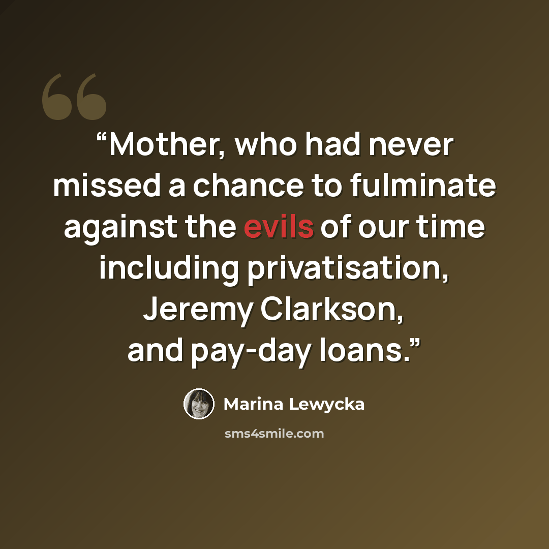 “Mother, who had never missed a chance to fulminate against the evils of our time including privatisation, Jeremy Clarkson, and pay-day loans.” quote by Marina Lewycka