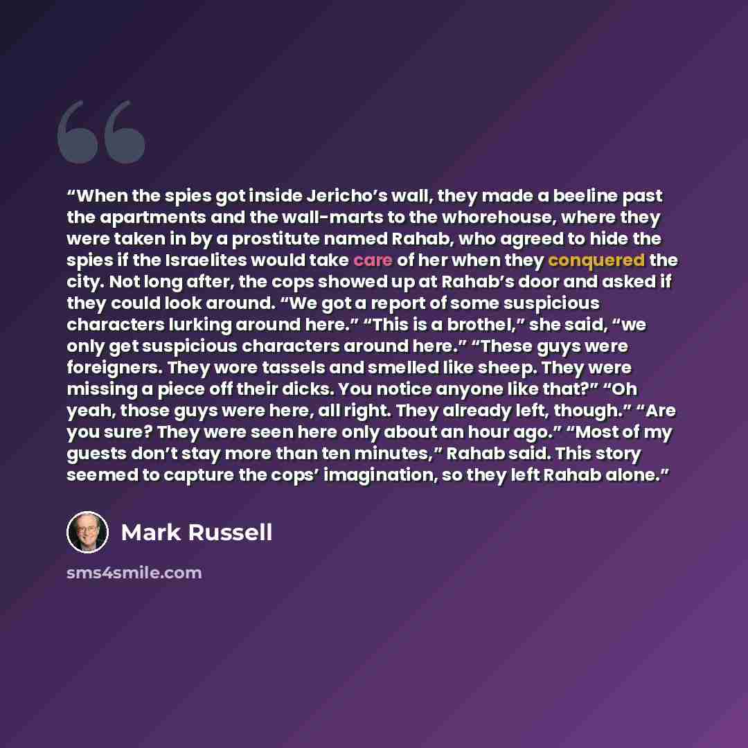 “When the spies got inside Jericho’s wall, they made a beeline past the apartments and the wall-marts to the whorehouse, where they were taken in by a prostitute named Rahab, who agreed to hide the spies if the Israelites would take care of her when they conquered the city. Not long after, the cops…” quote by Mark Russell